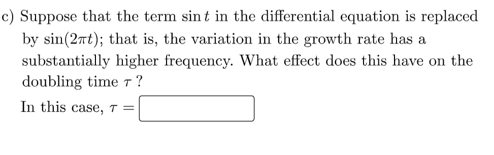 c) Suppose that the term sin t in the differential equation is replaced
by sin(2nt); that is, the variation in the growth rate has a
substantially higher frequency. What effect does this have on the
doubling time T ?
In this case, ↑ =
