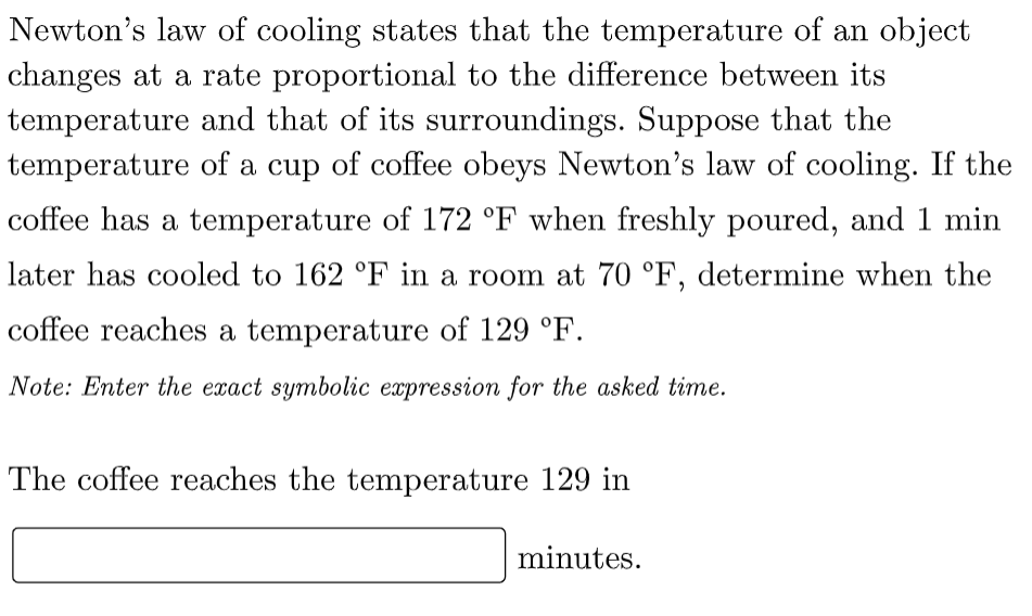 Newton's law of cooling states that the temperature of an object
changes at a rate proportional to the difference between its
temperature and that of its surroundings. Suppose that the
temperature of a cup of coffee obeys Newton's law of cooling. If the
coffee has a temperature of 172 °F when freshly poured, and 1 min
later has cooled to 162 °F in a room at 70 °F, determine when the
coffee reaches a temperature of 129 °F.
Note: Enter the exact symbolic expression for the asked time.
The coffee reaches the temperature 129 in
minutes.
