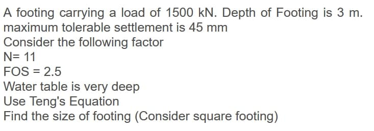 A footing carrying a load of 1500 kN. Depth of Footing is 3 m.
maximum tolerable settlement is 45 mm
Consider the following factor
N= 11
FOS = 2.5
Water table is very deep
Use Teng's Equation
Find the size of footing (Consider square footing)
