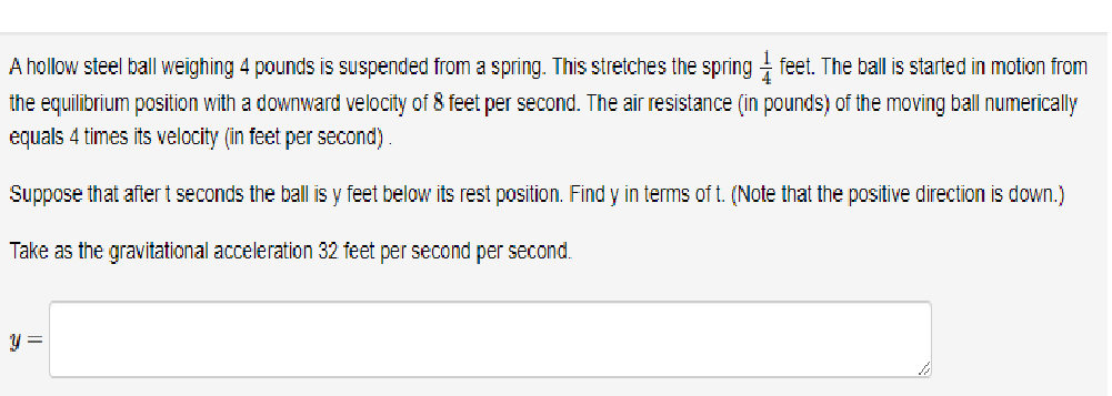 A hollow steel ball weighing 4 pounds is suspended from a spring. This stretches the spring feet. The ball is started in motion from
the equilibrium position with a downward velocity of 8 feet per second. The air resistance (in pounds) of the moving ball numerically
equals 4 times its velocity (in feet per second)
Suppose that aftert seconds the ball is y feet below its rest position. Find y in terms of t. (Note that the positive direction is down.)
Take as the gravitational acceleration 32 feet per second per second.
y =
