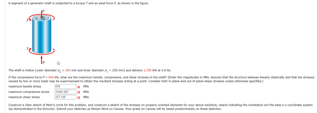 A segment of a generator shaft is subjected to a torque T and an axial force P, as shown in the figure.
The shaft is hollow (outer diameter d, = 295 mm and inner diameter d, = 250 mm) and delivers 1,700 kW at 4.0 Hz.
If the compressive force P = 600 kN, what are the maximum tensile, compressive, and shear stresses in the shaft? (Enter the magnitudes in MPa. Assume that the structure behaves linearly elastically and that the stresses
caused by two or more loads may be superimposed to obtain
e resultant stresses acting at a point. Consider both in-plane and out-of-plane shear stresses unless otherwise specified.)
maximum tensile stress
676
X MPa
maximum compressive stress
31461.087
X MPa
maximum shear stress
277.126
X MPa
Construct a clear sketch of Mohr's circle for this problem, and construct a sketch of the stresses on properly oriented elements for your above solutions, clearly indicating the orientation wrt the base x-y coordinate system
(as demonstrated in the lectures). Submit your sketches as Shown Work on Canvas. Your grade on Canvas will be based predominantly on these sketches.
