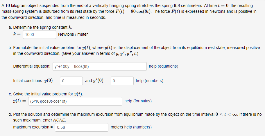 A 10 kilogram object suspended from the end of a vertically hanging spring stretches the spring 9.8 centimeters. At time t = 0, the resulting
mass-spring system is disturbed from its rest state by the force F(t) = 80 cos(8t). The force F(t) is expressed in Newtons and is positive in
the downward direction, and time is measured in seconds.
a. Determine the spring constant k.
k = 1000
Newtons / meter
b. Formulate the initial value problem for y(t), where y(t) is the displacement of the object from its equilibrium rest state, measured positive
in the downward direction. (Give your answer in terms of y, y', y", t.)
Differential equation: y"+100y = 8cos(8t)
help (equations)
Initial conditions: y(0) = 0
and y'(0) = 0
help (numbers)
c. Solve the initial value problem for y(t).
y(t) = (5/18)(cos8t-cos10t)
help (formulas)
d. Plot the solution and determine the maximum excursion from equilibrium made by the object on the time interval 0 <t < o. If there
no
such maximum, enter NONE.
maximum excursion =
0.58
meters help (numbers)
