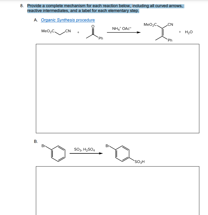 8. Provide a complete mechanism for each reaction below, including all curved arrows,
reactive intermediates, and a label for each elementary step.
A. Organic Synthesis procedure
MeO,C,
CN
NH4 OAc-
MeO2C.
CN
+ H20
+
Ph
'Ph
В.
Br-
Br-
SO3, H2SO4
SO3H
