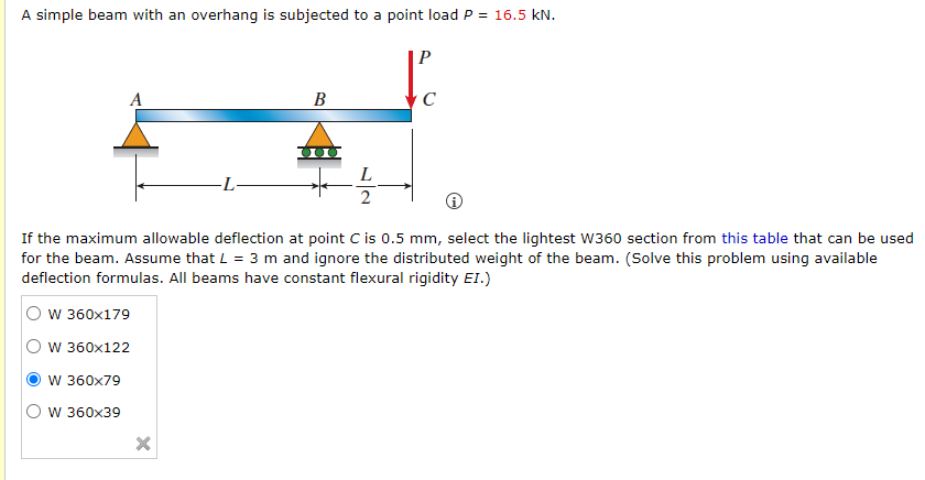 A simple beam with an overhang is subjected to a point load P = 16.5 kN.
A
В
C
L
2
If the maximum allowable deflection at point C is 0.5 mm, select the lightest W360 section from this table that can be used
for the beam. Assume that L = 3 m and ignore the distributed weight of the beam. (Solve this problem using available
deflection formulas. All beams have constant flexural rigidity EI.)
O w 360x179
O w 360x122
W 360x79
W 360x39
