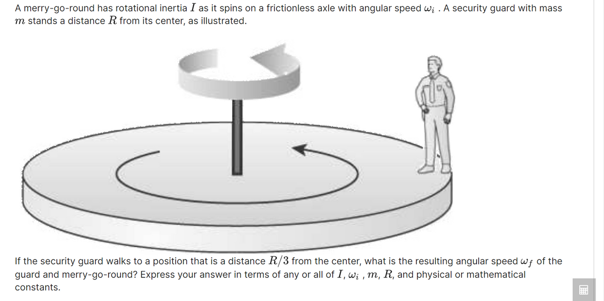 A merry-go-round has rotational inertia I as it spins on a frictionless axle with angular speed w; . A security guard with mass
m stands a distance R from its center, as illustrated.
If the security guard walks to a position that is a distance R/3 from the center, what is the resulting angular speed wf of the
guard and merry-go-round? Express your answer in terms of any or all of I, Wi , m, R, and physical or mathematical
constants.
