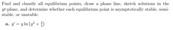 Find and classify all equilibrium points, draw a phase line, sketch solutions in the
yt-plane, and determine whether each equilibrium point is asymptotically stable, semi-
stable, or unstable.
a. y/ = y ln (y² + )
