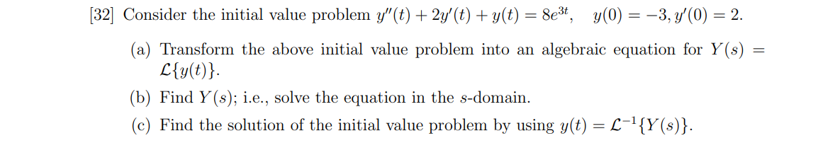 [32] Consider the initial value problem y"(t) + 2y'(t) + y(t) = 8e*, y(0) = -3, y'(0) = 2.
(a) Transform the above initial value problem into an algebraic equation for Y(s)
L{y(t)}.
(b) Find Y (s); i.e., solve the equation in the s-domain.
(c) Find the solution of the initial value problem by using y(t) = L-1{Y(s)}.
