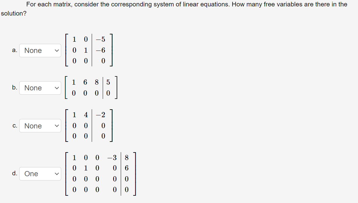 For each matrix, consider the corresponding system of linear equations. How many free variables are there in the
solution?
1
-5
а.
None
1
-6
1
6
8.
b. None
1
4
C.
None
1
-3
8.
1
6
d. One
