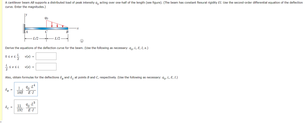 A cantilever beam AB supports a distributed load of peak intensity g, acting over one-half of the length (see figure). (The beam has constant flexural rigidity EI. Use the second-order differential equation of the deflection
curve. Enter the magnitudes.)
ly
90
A
C
В
L/2-
L/2
Derive the equations of the deflection curve for the beam. (Use the following as necessary: qo, L, E, I, x.)
Osxs v(x) =
sxsL vx) =
Also, obtain formulas for the deflections 8, and 8. at points B and C, respectively. (Use the following as necessary: 9,, L, E, I.)
7
160
E·I
11 %0 L3
192
E·I
