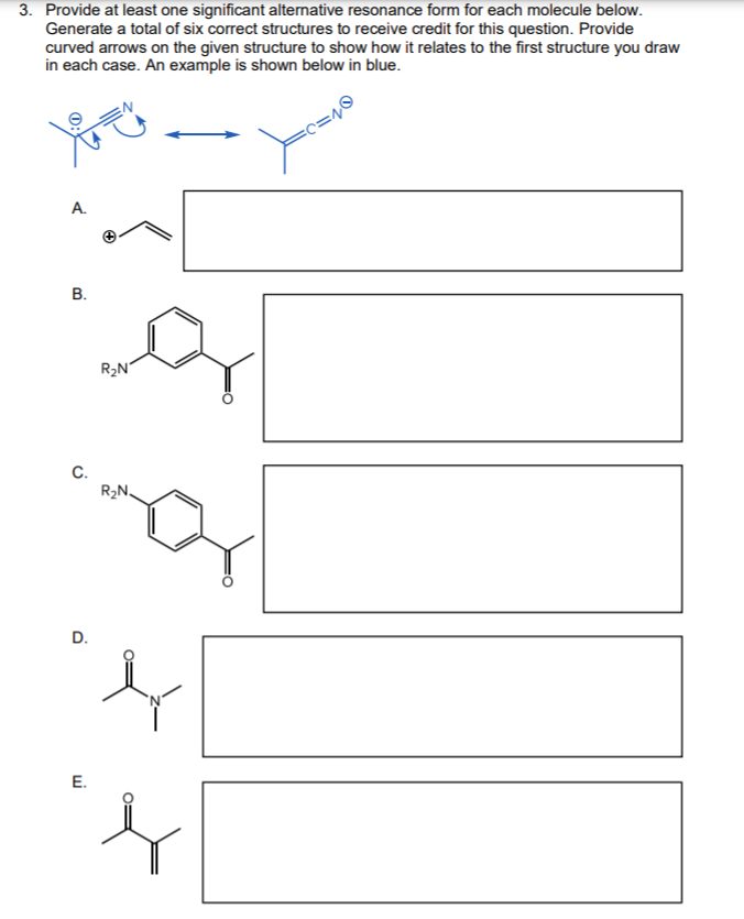 3. Provide at least one significant alternative resonance form for each molecule below.
Generate a total of six correct structures to receive credit for this question. Provide
curved arrows on the given structure to show how it relates to the first structure you draw
in each case. An example is shown below in blue.
A.
R2N°
C.
R2N.
E.
B.
D.
