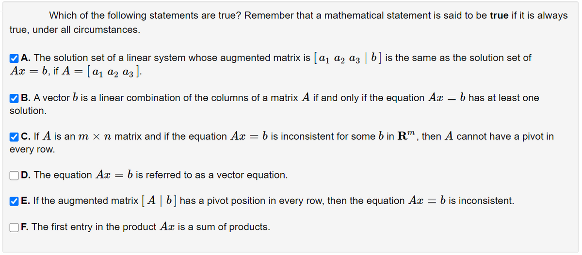 Which of the following statements are true? Remember that a mathematical statement is said to be true if it is always
true, under all circumstances.
VA. The solution set of a linear system whose augmented matrix is aj az az | 6 is the same as the solution set of
Ах — b, if A — [ај ар аз |-
V B. A vector b is a linear combination of the columns of a matrix A if and only if the equation Ax = b has at least one
solution.
VC. If A is an m × n matrix and if the equation Ax = b is inconsistent for some b in R", then A cannot have a pivot in
every row.
D. The equation Ax = b is referred to as a vector equation.
VE. If the augmented matrix A | b] has a pivot position in every row, then the equation Ax = b is inconsistent.
O F. The first entry in the product Ax is a sum of products.
