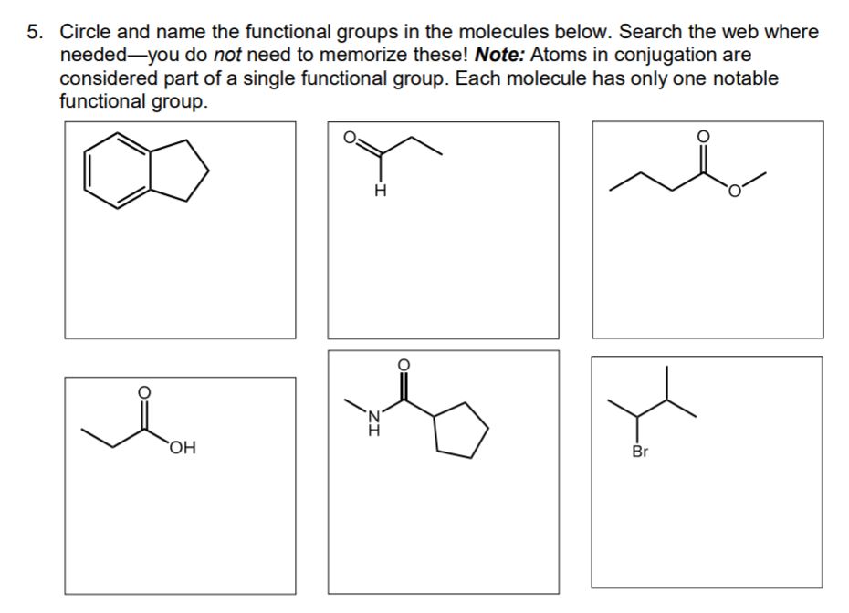 5. Circle and name the functional groups in the molecules below. Search the web where
needed-you do not need to memorize these! Note: Atoms in conjugation are
considered part of a single functional group. Each molecule has only one notable
functional group.
OH
Br
