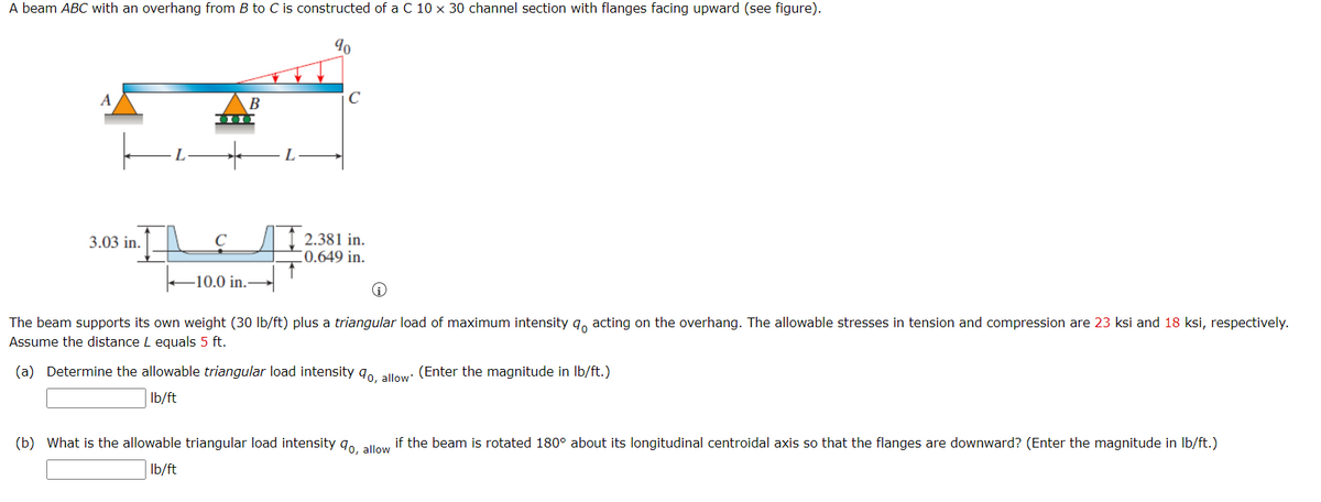 A beam ABC with an overhang from B to C is constructed of a C 10 x 30 channel section with flanges facing upward (see figure).
A
В
C
/I 2.381 in.
C0.649 in.
3.03 in.
C
-10.0 in.
The beam supports its own weight (30 Ib/ft) plus a triangular load of maximum intensity q, acting on the overhang. The allowable stresses in tension and compression are 23 ksi and 18 ksi, respectively.
Assume the distance L equals 5 ft.
(a) Determine the allowable triangular load intensity q0, allow: (Enter the magnitude in Ib/ft.)
Ib/ft
(b) What is the allowable triangular load intensity q0, allow
if the beam is rotated 180° about its longitudinal centroidal axis so that the flanges are downward? (Enter the magnitude in Ib/ft.)
Ib/ft
