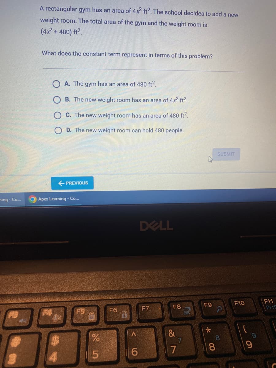 ming - Co...
D
A rectangular gym has an area of 4x2 ft2. The school decides to add a new
weight room. The total area of the gym and the weight room is
(4x² + 480) ft².
What does the constant term represent in terms of this problem?
OA. The gym has an area of 480 ft².
B. The new weight room has an area of 4x² ft².
C. The new weight room has an area of 480 ft².
D. The new weight room can hold 480 people.
← PREVIOUS
Apex Learning - Co...
FS
%
5
F6
6
DELL
F7
F8
&
7
7
F9
*
SUBMIT
8
a
8
F10
O
F11
PrtS
