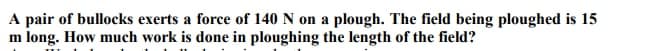 A pair of bullocks exerts a force of 140 N on a plough. The field being ploughed is 15
m long. How much work is done in ploughing the length of the field?
