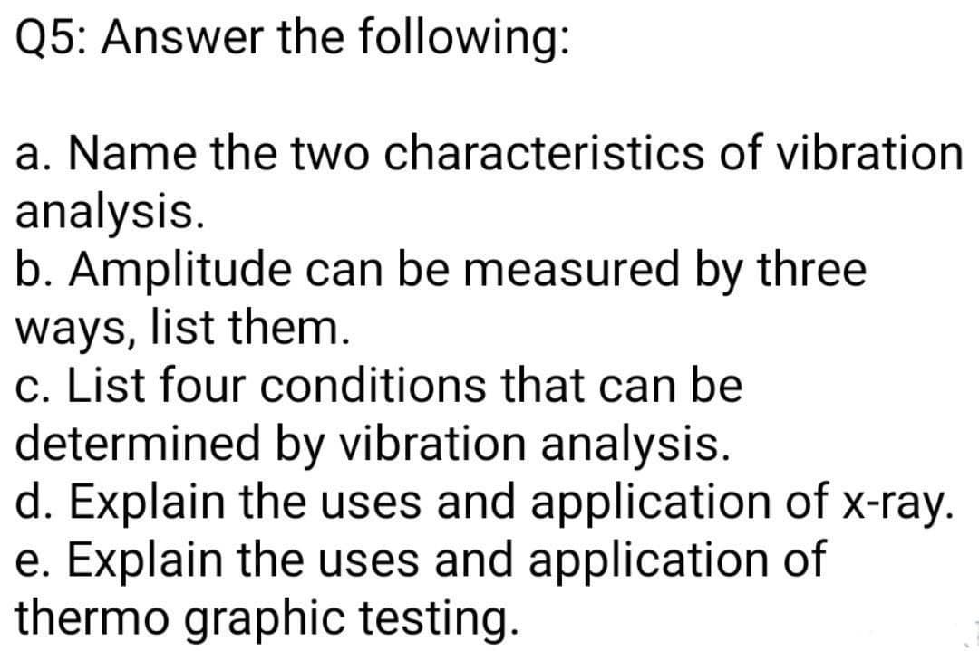 Q5: Answer the following:
a. Name the two characteristics of vibration
analysis.
b. Amplitude can be measured by three
ways, list them.
c. List four conditions that can be
determined by vibration analysis.
d. Explain the uses and application of x-ray.
e. Explain the uses and application of
thermo graphic testing.
