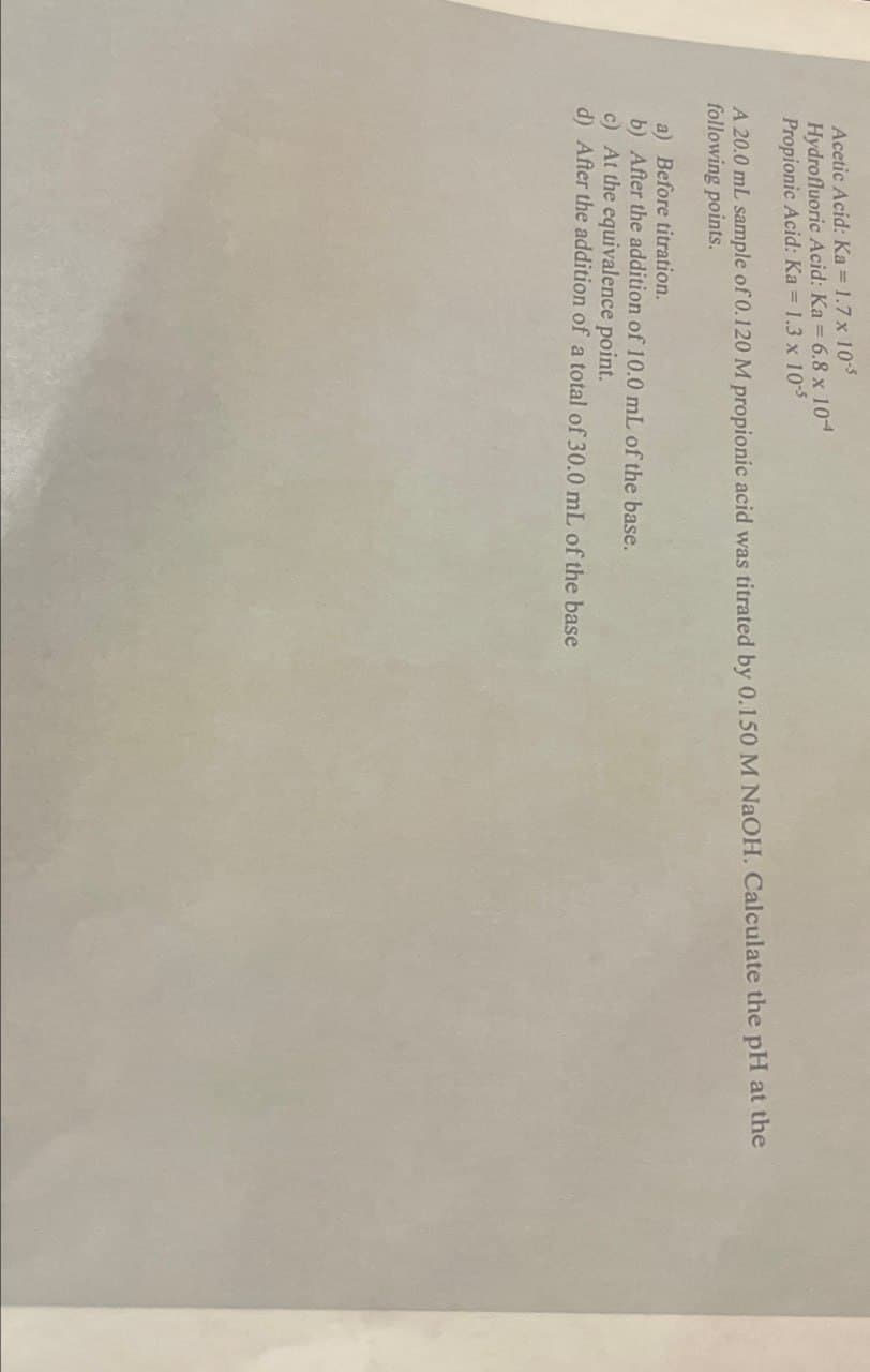 Acetic Acid: Ka = 1.7 x 10-5
Hydrofluoric Acid: Ka = 6.8 x 104
Propionic Acid: Ka = 1.3 x 10-5
A 20.0 mL sample of 0.120 M propionic acid was titrated by 0.150 M NaOH. Calculate the pH at the
following points.
a) Before titration.
b) After the addition of 10.0 mL of the base.
c) At the equivalence point.
d) After the addition of a total of 30.0 mL of the base