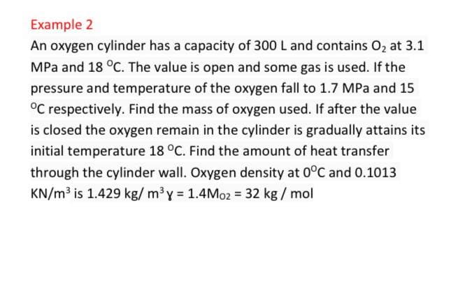 Example 2
An oxygen cylinder has a capacity of 300 L and contains O₂ at 3.1
MPa and 18 °C. The value is open and some gas is used. If the
pressure and temperature of the oxygen fall to 1.7 MPa and 15
°C respectively. Find the mass of oxygen used. If after the value
is closed the oxygen remain in the cylinder is gradually attains its
initial temperature 18 °C. Find the amount of heat transfer
through the cylinder wall. Oxygen density at 0°C and 0.1013
KN/m³ is 1.429 kg/m³y = 1.4Mo2 = 32 kg/mol