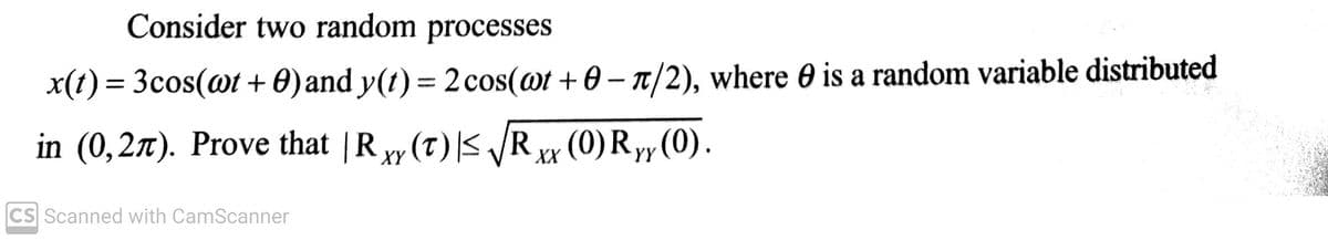 Consider two random processes
x(t) = 3cos(wt + 0) and y(t) = 2 cos(@t+0 - π/2), where is a random variable distributed
in (0,27). Prove that Rx (T) ≤√√Rxx (0) Ryy (0).
XY
XX
YY
CS Scanned with CamScanner