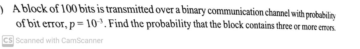 A block of 100 bits is transmitted over a binary communication channel with probability
of bit error, p= 10³. Find the probability that the block contains three or more errors.
CS Scanned with CamScanner