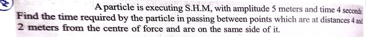 A particle is executing S.H.M, with amplitude 5 meters and time 4 seconds.
Find the time required by the particle in passing between points which are at distances 4 and
2 meters from the centre of force and are on the same side of it.
