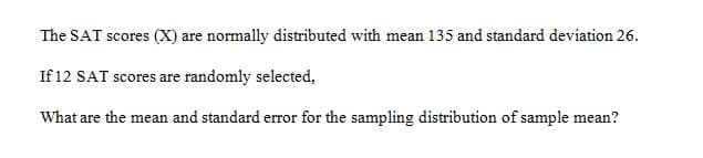 The SAT scores (X) are normally distributed with mean 135 and standard deviation 26.
If 12 SAT scores are randomly selected,
What are the mean and standard error for the sampling distribution of sample mean?