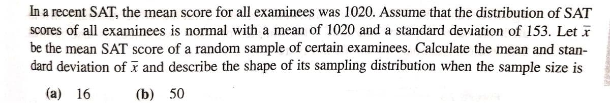 In a recent SAT, the mean score for all examinees was 1020. Assume that the distribution of SAT
scores of all examinees is normal with a mean of 1020 and a standard deviation of 153. Let x
be the mean SAT score of a random sample of certain examinees. Calculate the mean and stan-
dard deviation of x and describe the shape of its sampling distribution when the sample size is
(a) 16
(b) 50