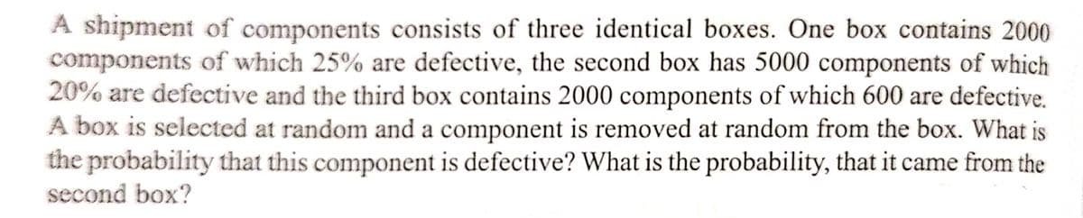 A shipment of components consists of three identical boxes. One box contains 2000
components of which 25% are defective, the second box has 5000 components of which
20% are defective and the third box contains 2000 components of which 600 are defective.
A box is selected at random and a component is removed at random from the box. What is
the probability that this component is defective? What is the probability, that it came from the
second box?