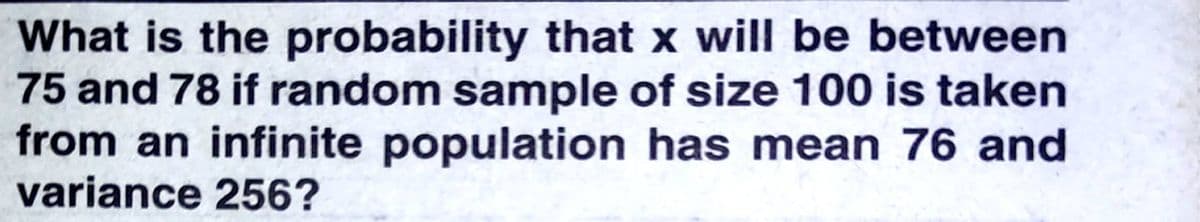 What is the probability that x will be between
75 and 78 if random sample of size 100 is taken
from an infinite population has mean 76 and
variance 256?
