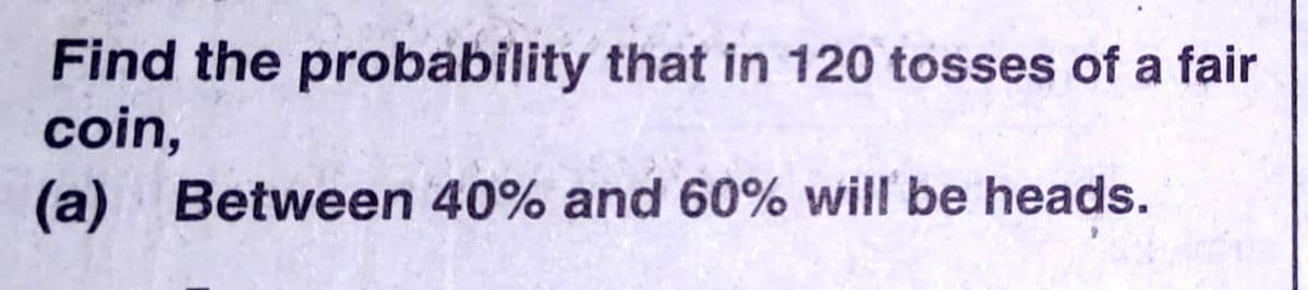 Find the probability that in 120 tosses of a fair
coin,
(a) Between 40% and 60% will be heads.
