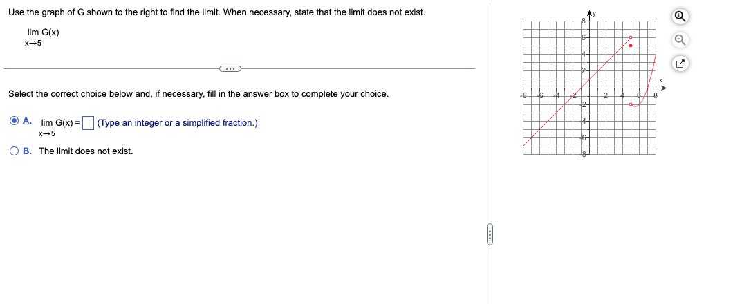 Use the graph of G shown to the right to find the limit. When necessary, state that the limit does not exist.
lim G(x)
x→5
C
Select the correct choice below and, if necessary, fill in the answer box to complete your choice.
O A. lim G(x) = (Type an integer or a simplified fraction.)
x→5
OB. The limit does not exist.
Ay
x