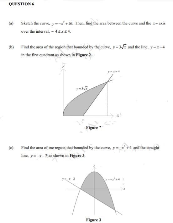 QUESTION 6
(a) Sketch the curve, y=-r +16. Then, find the area between the curve and the x-axis
over the interval, – 4<xs4.
(b) Find the area of the region that bounded by the curve, y= 3I and the line, y=x-4
in the first quadrant as shown in Figure 2.
y=x-4
Figure
(c)
Find the area of tne region that bounded by the curve, y=-x +4 and the straight
line, y=-x-2 as shown in Figure 3.
y=-x-2
y=-r+4
Figure 3
