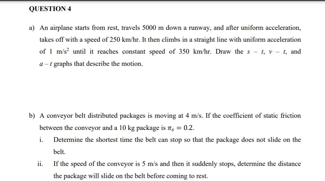 QUESTION 4
a) An airplane starts from rest, travels 5000 m down a runway, and after uniform acceleration,
takes off with a speed of 250 km/hr. It then climbs in a straight line with uniform acceleration
of 1 m/s? until it reaches constant speed of 350 km/hr. Draw the s - t, v – t, and
a – t graphs that describe the motion.
b) A conveyor belt distributed packages is moving at 4 m/s. If the coefficient of static friction
between the conveyor and a 10 kg package is ts = 0.2.
i.
Determine the shortest time the belt can stop so that the package does not slide on the
belt.
ii.
If the speed of the conveyor is 5 m/s and then it suddenly stops, determine the distance
the package will slide on the belt before coming to rest.
