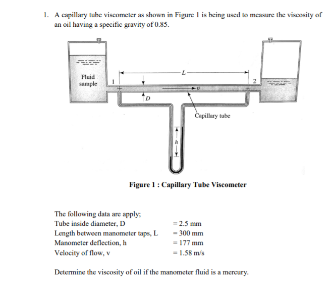 1. A capillary tube viscometer as shown in Figure 1 is being used to measure the viscosity of
an oil having a specific gravity of 0.85.
Fluid
sample
Capillary tube
Figure 1: Capillary Tube Viscometer
The following data are apply;
Tube inside diameter, D
= 2.5 mm
Length between manometer taps, L
Manometer deflection, h
= 300 mm
= 177 mm
Velocity of flow, v
= 1.58 m/s
Determine the viscosity of oil if the manometer fluid is a mercury.
