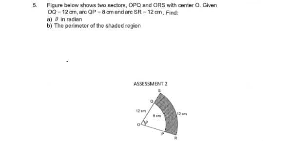 5.
Figure below shows two sectors, OPQ and ORS with center O. Given
0Q - 12 cm, arc QP -8 cm and arc SR =12 cm. Find:
a) O in radian
b) The perimeter of the shaded region
ASSESSMENT 2
12 cm
12 cm
