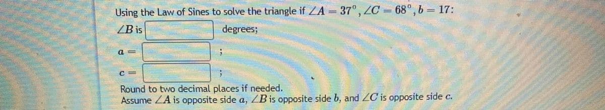 Using the Law of Sines to solve the triangle if ZA = 37", ZC
= 68°, b 17:
ZB is
degrees;
Round to two decimal places if needed.
Assume ZA is opposite side a, ZB is opposite side b, and ZC is opposite side c.
