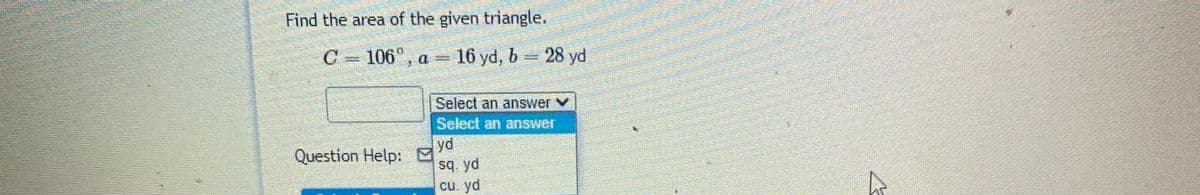 Find the area of the given triangle.
106°, a = 16 yd, b = 28 yd
Select an answer v
Select an answer
yd
Question Help: "
sq yd
cu. yd
