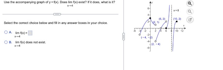 Use the accompanying graph of y = f(x). Does lim f(x) exist? If it does, what is it?
X4
(6, 2)
22, 1)
(10, 2)
Select the correct choice below and fill in any answer boxes in your choice.
OA. lim f(x) =
2 4
10 12
x-4
(-4, -2)
4-
B. lim f(x) does not exist.
X-4
(2, -4)
