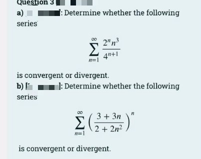 Question 3
a)
series
:Determine whether the following
2"n3
Σ
4n+1
n=1
is convergent or divergent.
b)
1: Determine whether the following
series
Σ
3 + 3n
2 + 2n2
n=1
is convergent or divergent.
