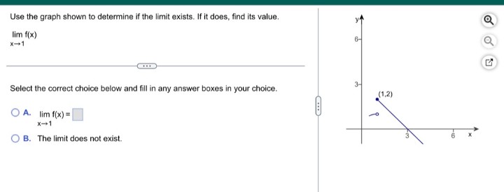 Use the graph shown to determine if the limit exists. If it does, find its value.
Q
lim f(x)
X-1
Select the correct choice below and fill in any answer boxes in your choice.
(1,2)
O A. lim f(x) =
x-1
O B. The limit does not exist.
6
