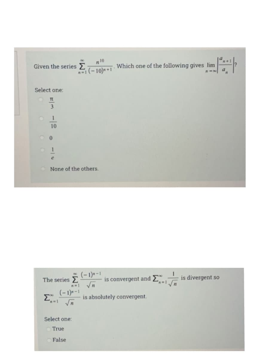 a
80
n10
Given the series
Which one of the following gives lim
10)* +1
Select one:
1
10
1
None of the others.
(-1)-1
is divergent so
The series E
is convergent and E
(-1)--1
n-1 n
is absolutely convergent.
Select one:
O True
O False
