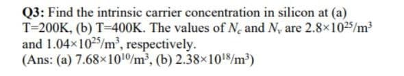 Q3: Find the intrinsic carrier concentration in silicon at (a)
T=200K, (b) T=400K. The values of N. and N, are 2.8x1025/m³
and 1.04x1025/m², respectively.
(Ans: (a) 7.68x101/m, (b) 2.38×1018/m³)
