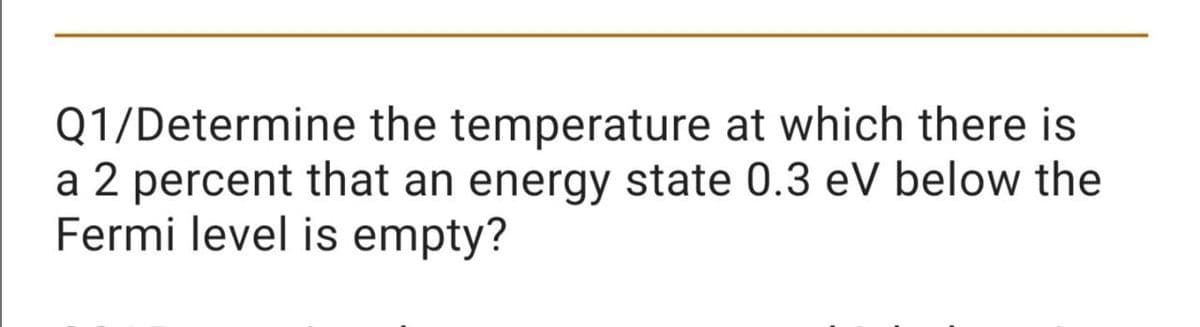 Q1/Determine the temperature at which there is
a 2 percent that an energy state 0.3 eV below the
Fermi level is empty?
