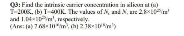 Q3: Find the intrinsic carrier concentration in silicon at (a)
T=200K, (b) T=400K. The values of N. and N, are 2.8x1025/m³
and 1.04x1025/m³, respectively.
(Ans: (a) 7.68x101/m, (b) 2.38x1018/m³)
