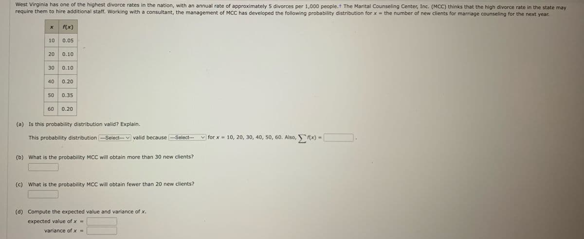 West Virginia has one of the highest divorce rates in the nation, with an annual rate of approximately 5 divorces per 1,000 people. The Marital Counseling Center, Inc. (MCC) thinks that the high divorce rate in the state may
require them to hire additional staff. Working with a consultant, the management of MCC has developed the following probability distribution for x = the number of new clients for marriage counseling for the next year.
X
10
20
30
f(x)
0.05
0.10
0.10
40 0.20
50 0.35
60 0.20
(a) Is this probability distribution valid? Explain.
This probability distribution ---Select--- valid because ---Select---
(b) What is the probability MCC will obtain more than 30 new clients?
(c) What is the probability MCC will obtain fewer than 20 new clients?
(d) Compute the expected value and variance of x.
expected value of x =
variance of x =
for x = 10, 20, 30, 40, 50, 60. Also, f(x) = [