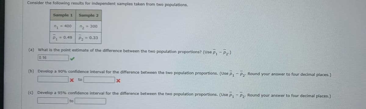 Consider the following results for independent samples taken from two populations.
Sample 1 Sample 2
n1 = 400
n₂ = 300
P₁ = 0.49
P₂ = 0.33
(a) What is the point estimate of the difference between the two population proportions? (Use P₁ - P₂.)
0.16
(b) Develop a 90% confidence interval for the difference between the two population proportions. (Use P₁ - P₂. Round your answer to four decimal places.)
X to
X
(c) Develop a 95% confidence interval for the difference between the two population proportions. (Use P₁ - P₂. Round your answer to four decimal places.)
to