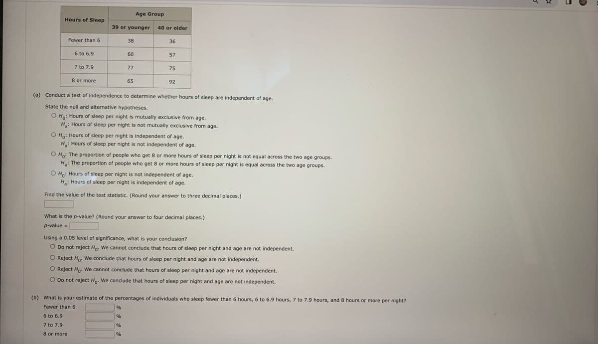 Hours of Sleep
(b)
Fewer than 6
6 to 6.9
7 to 7.9
8 or more
39 or younger 40 or older
38
60
77
Age Group
65
36
57
%
%
%
%
75
(a) Conduct a test of independence to determine whether hours of sleep are independent of age.
State the null and alternative hypotheses.
O Ho: Hours of sleep per night is mutually exclusive from age.
H₂: Hours of sleep per night is not mutually exclusive from age.
92
O Ho: Hours of sleep per night is independent of age.
H₂: Hours of sleep per night is not independent of age.
O Ho: The proportion of people who get 8 or more hours of sleep per night is not equal across the two age groups.
H₂: The proportion of people who get 8 or more hours of sleep per night is equal across the two age groups.
O Ho: Hours of sleep per night is not independent of age.
H₂: Hours of sleep per night is independent of age.
Find the value of the test statistic. (Round your answer to three decimal places.)
What is the p-value? (Round your answer to four decimal places.)
p-value
Using a 0.05 level of significance, what is your conclusion?
O Do not reject Ho. We cannot conclude that hours of sleep per night and age are not independent.
Reject Ho. We conclude that hours of sleep per night and age are not independent.
O Reject Ho. We cannot conclude that hours of sleep per night and age are not independent.
O Do not reject Ho. We conclude that hours of sleep per night and age are not independent.
What is your estimate of the percentages of individuals who sleep fewer than 6 hours, 6 to 6.9 hours, 7 to 7.9 hours, and 8 hours or more per night?
Fewer than 6
6 to 6.9
7 to 7.9
8 or more
K