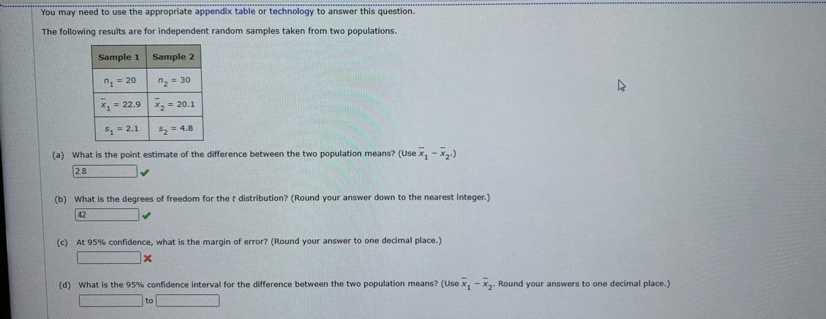 You may need to use the appropriate appendix table or technology to answer this question.
The following results are for independent random samples taken from two populations.
Sample 1
KESED
20
= 22.9
Sample 2
7₂
X
X2
5₂
= 30
$₁ = 2.1
(a) What is the point estimate of the difference between the two population means? (Use x₁ − ×₂.)
2.8
to
= 20.1
= 4.8
(b) What is the degrees of freedom for the t distribution? (Round your answer down to the nearest integer.)
42
(c) At 95% confidence, what is the margin of error? (Round your answer to one decimal place.)
Ľ
(d) What is the 95% confidence interval for the difference between the two population means? (Use x₁ - x₂. Round your answers to one decimal place.)