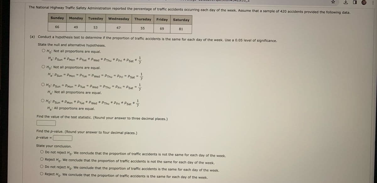 The National Highway Traffic Safety Administration reported the percentage of traffic accidents occurring each day of the week. Assume that a sample of 420 accidents provided the following data.
Wednesday
Wednesday Thursday
Sunday Monday Tuesday
Tuesday
66
49
53
47
Ha: Psun #PMon PTue * Pwed PThu PFri * Psat
#
#
=
O Ho: Psun = PMon=PTue = Pwed= PThu = PFri = PSat
H₂: Not all proportions are equal.
55
Ho: Not all proportions are equal.
Ha: PSun = PMon=PTue = Pwed=PThu = PFri = P Sat
7
(a) Conduct a hypothesis test to determine if the proportion of traffic accidents is the same for each day of the week. Use a 0.05 level of significance.
State the null and alternative hypotheses.
O Ho: Not all proportions are equal.
7
Find the p-value. (Round your answer to four decimal places.)
p-value
7
Friday
#
O Ho: Psun #PMon PTue #Pwed * PThu * PFri * P Sat
H₂: All proportions are equal.
Find the value of the test statistic. (Round your answer to three decimal places.)
1/1/1
7
69
Saturday
81
→]
State your conclusion.
O Do not reject Ho. We conclude that the proportion of traffic accidents is not the same for each day of the week.
O Reject Ho. We conclude that the proportion of traffic accidents is not the same for each day of the week.
O Do not reject Ho. We conclude that the proportion of traffic accidents is the same for each day of the week.
O Reject Ho. We conclude that the proportion of traffic accidents is the same for each day of the week.