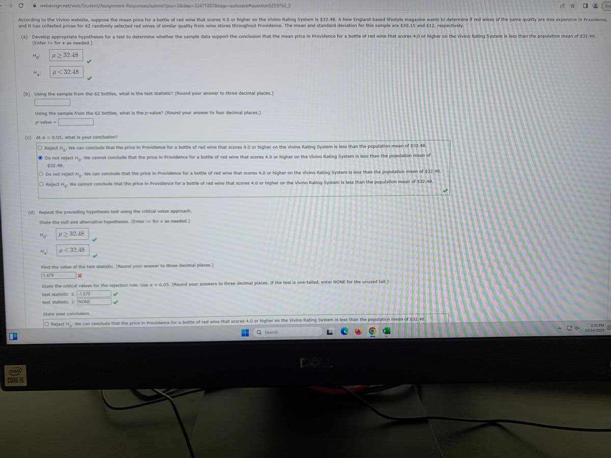 → C
webassign.net/web/Student/Assignment-Responses/submit?pos=3&dep-32471087&tags-autosave#question5259762_3
According to the Vivino website, suppose the mean price for a bottle of red wine that scores 4.0 or higher on the Vivino Rating System is $32.48. A New England-based lifestyle magazine wants to determine if red wines of the same quality are less expensive in Providence,
and it has collected prices for 62 randomly selected red wines of similar quality from wine stores throughout Providence. The mean and standard deviation for this sample are $30.15 and $12, respectively.
(a) Develop appropriate hypotheses for a test to determine whether the sample data support the conclusion that the mean price in Providence for a bottle of red wine that scores 4.0 or higher on the Vivino Rating System is less than the population mean of $32.48.
(Enter != for # as needed.)
Ho:
μ32.48
(intel)
CORE i5
H₂:
u<32.48
(b) Using the sample from the 62 bottles, what is the test statistic? (Round your answer to three decimal places.)
Using the sample from the 62 bottles, what is the p-value? (Round your answer to four decimal places.)
p-value
(c) At a = 0.05, what is your conclusion?
Reject Ho. We can conclude that the price in Providence for a bottle of red wine that scores 4.0 or higher on the Vivino Rating System is less than the population mean of $32.48.
Do not reject Ho. We cannot conclude that the price in Providence for a bottle of red wine that scores 4.0 or higher on the Vivino Rating System is less than the population mean of
$32.48.
O Do not reject H. We can conclude that the price in Providence for a bottle of red wine that scores 4.0 or higher on the Vivino Rating System is less than the population mean of $32.48.
Reject Ho
We cannot conclude that the price in Providence for a bottle of red wine that scores 4.0 or higher on the Vivino Rating System is less than the population mean of $32.48.
(d) Repeat the preceding hypothesis test using the critical value approach.
State the null and alternative hypotheses. (Enter != for as needed.)
Ho
≥32.48
H₂:
u<32.48
Find the value of the test statistic. (Round your answer to three decimal places.)
1.479
X
State the critical values for the rejection rule. Use a = 0.05. (Round your answers to three decimal places. If the test is one-tailed, enter NONE for the unused tail.)
test statistic < -1.670
test statistic 2 NONE
State your conclusion.
Reject Ho. We can conclude that the price in Providence for a bottle of red wine that scores 4.0 or higher on the Vivino Rating System is less than the population mean of $32.48.
Q Search
DOLL
2:25 PM
10/24/2023
Erro